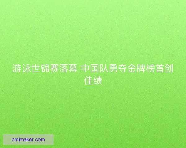游泳世锦赛落幕 中国队勇夺金牌榜首创佳绩