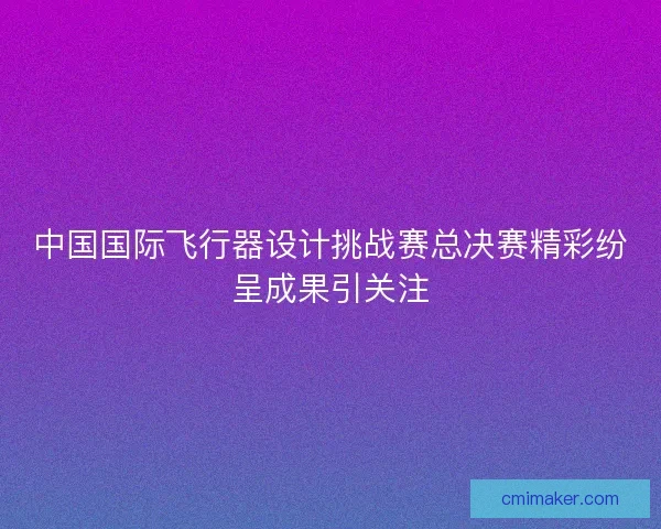 中国国际飞行器设计挑战赛总决赛精彩纷呈成果引关注