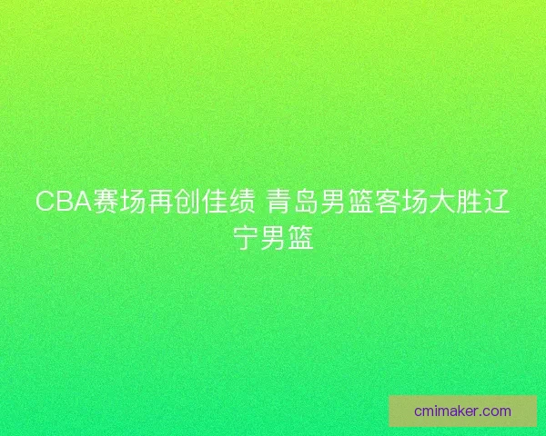 CBA赛场再创佳绩 青岛男篮客场大胜辽宁男篮 CBA赛场再创佳绩 青岛男篮客场大胜辽宁男篮