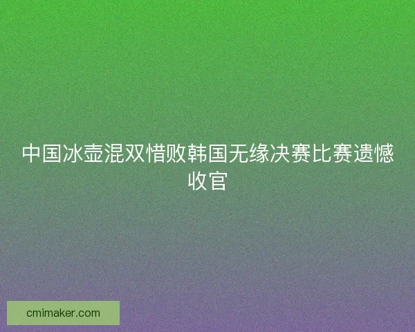 中国冰壶混双惜败韩国无缘决赛比赛遗憾收官 中国冰壶混双惜败韩国无缘决赛比赛遗憾收官