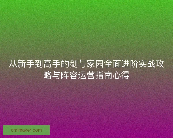 从新手到高手的剑与家园全面进阶实战攻略与阵容运营指南心得 从新手到高手的剑与家园全面进阶实战攻略与阵容运营指南心得