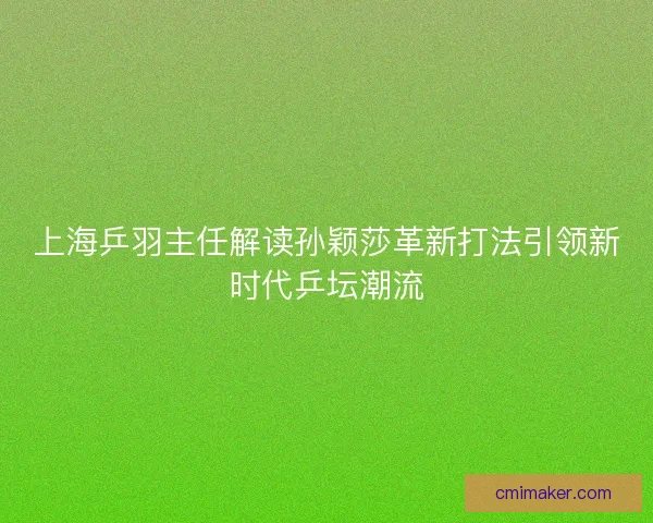上海乒羽主任解读孙颖莎革新打法引领新时代乒坛潮流 上海乒羽主任解读孙颖莎革新打法引领新时代乒坛潮流