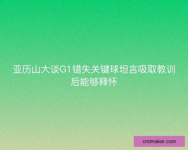 亚历山大谈G1错失关键球坦言吸取教训后能够释怀 亚历山大谈G1错失关键球坦言吸取教训后能够释怀